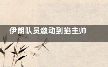 伊朗队员激动到掐主帅脖子庆祝 这才是高兴得想杀人